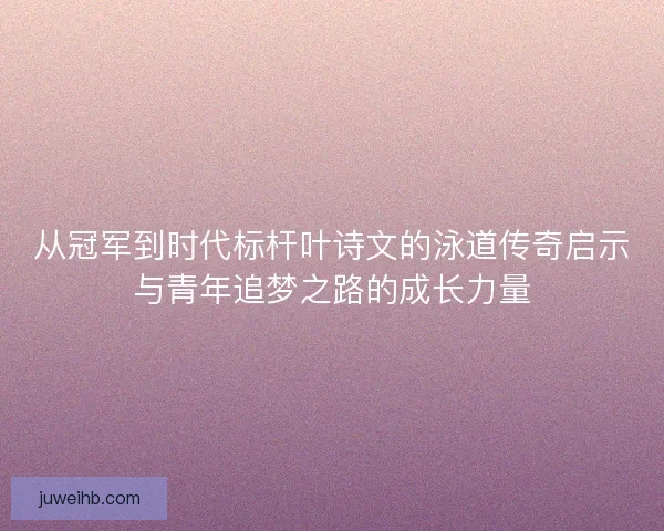 从冠军到时代标杆叶诗文的泳道传奇启示与青年追梦之路的成长力量