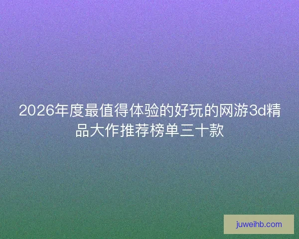 2026年度最值得体验的好玩的网游3d精品大作推荐榜单三十款