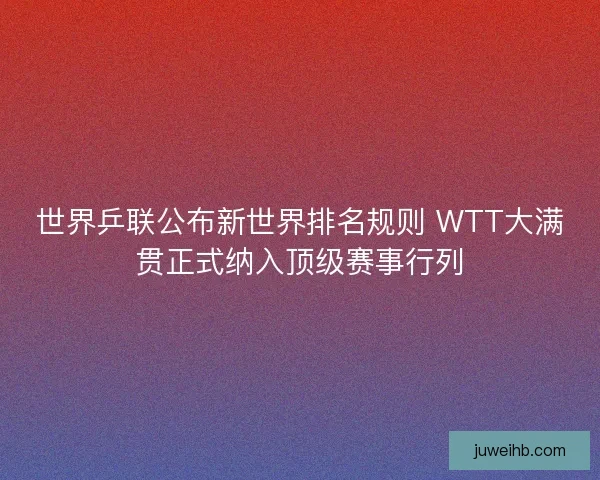 世界乒联公布新世界排名规则 WTT大满贯正式纳入顶级赛事行列
