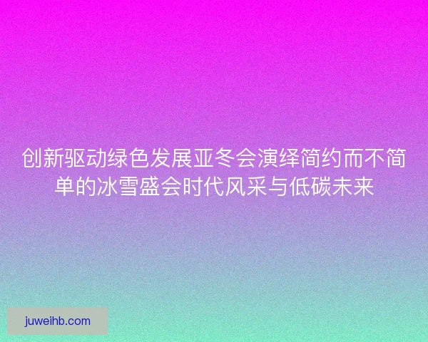 创新驱动绿色发展亚冬会演绎简约而不简单的冰雪盛会时代风采与低碳未来