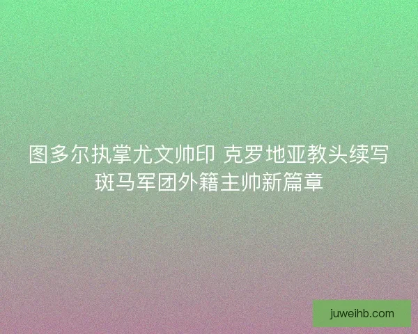 图多尔执掌尤文帅印 克罗地亚教头续写斑马军团外籍主帅新篇章