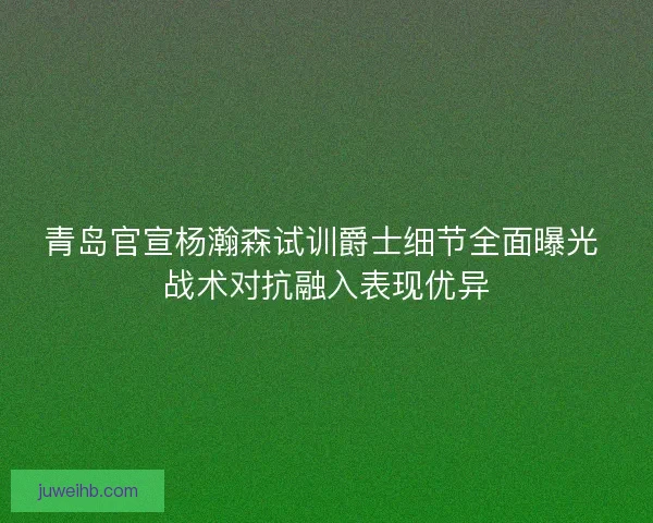 青岛官宣杨瀚森试训爵士细节全面曝光 战术对抗融入表现优异