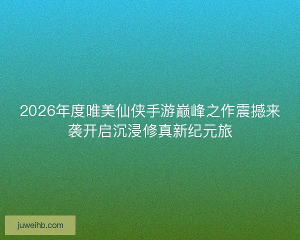 2026年度唯美仙侠手游巅峰之作震撼来袭开启沉浸修真新纪元旅