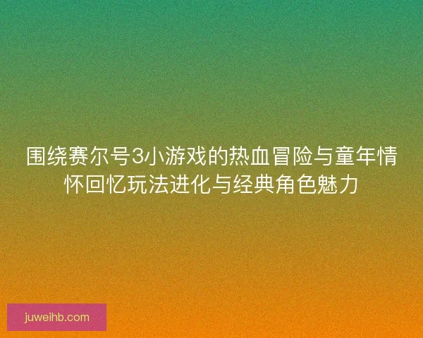 围绕赛尔号3小游戏的热血冒险与童年情怀回忆玩法进化与经典角色魅力