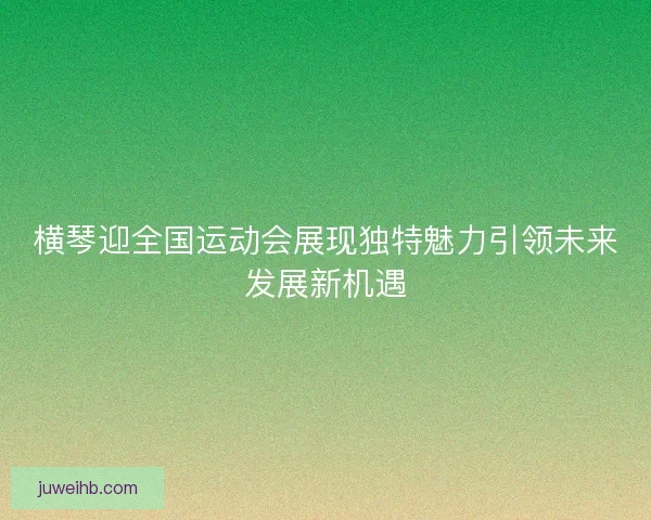 横琴迎全国运动会展现独特魅力引领未来发展新机遇