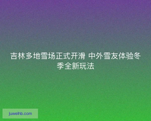 吉林多地雪场正式开滑 中外雪友体验冬季全新玩法
