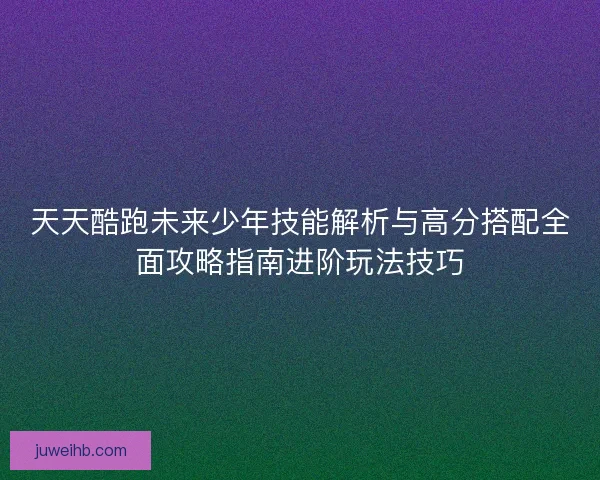 天天酷跑未来少年技能解析与高分搭配全面攻略指南进阶玩法技巧