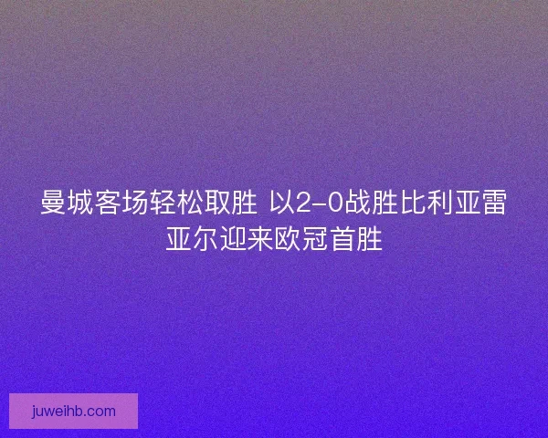 曼城客场轻松取胜 以2-0战胜比利亚雷亚尔迎来欧冠首胜