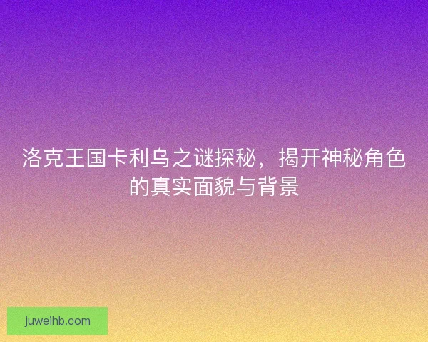 洛克王国卡利乌之谜探秘，揭开神秘角色的真实面貌与背景