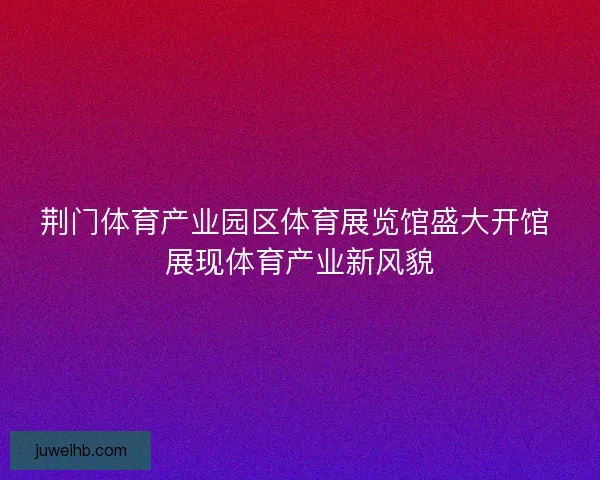 荆门体育产业园区体育展览馆盛大开馆 展现体育产业新风貌