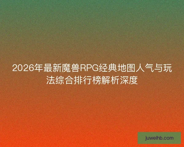 2026年最新魔兽RPG经典地图人气与玩法综合排行榜解析深度