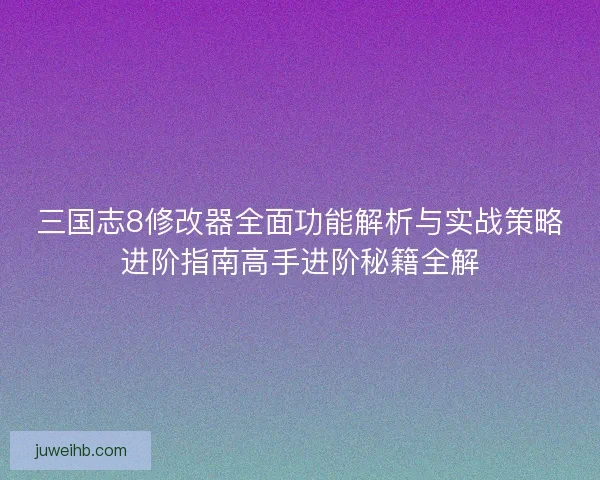 三国志8修改器全面功能解析与实战策略进阶指南高手进阶秘籍全解