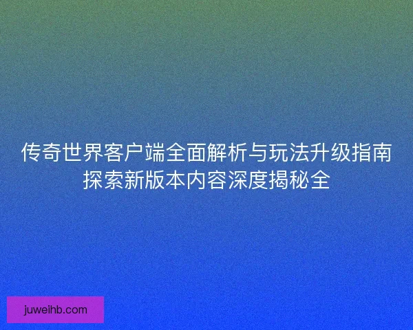 传奇世界客户端全面解析与玩法升级指南探索新版本内容深度揭秘全