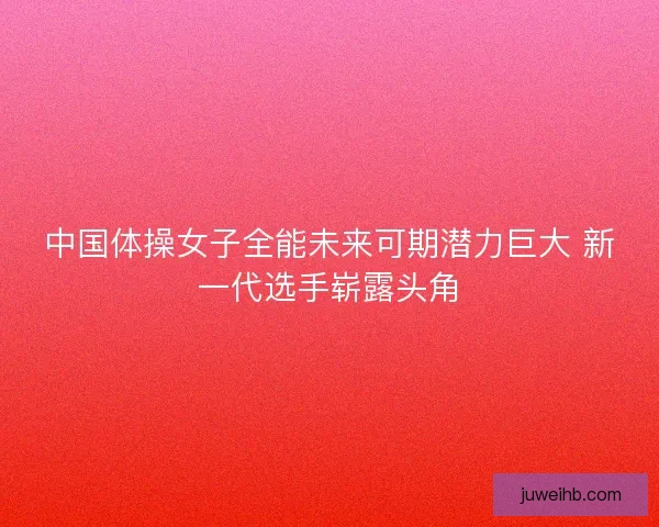 中国体操女子全能未来可期潜力巨大 新一代选手崭露头角 中国体操女子全能未来可期潜力巨大 新一代选手崭露头角