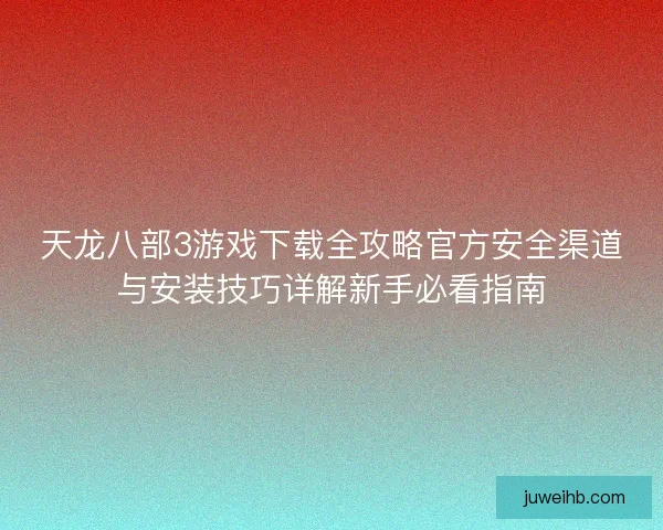 天龙八部3游戏下载全攻略官方安全渠道与安装技巧详解新手必看指南