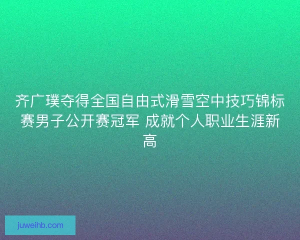齐广璞夺得全国自由式滑雪空中技巧锦标赛男子公开赛冠军 成就个人职业生涯新高 齐广璞夺得全国自由式滑雪空中技巧锦标赛男子公开赛冠军 成就个人职业生涯新高