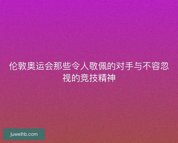 伦敦奥运会那些令人敬佩的对手与不容忽视的竞技精神 伦敦奥运会那些令人敬佩的对手与不容忽视的竞技精神