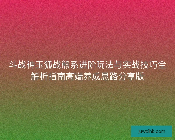 斗战神玉狐战熊系进阶玩法与实战技巧全解析指南高端养成思路分享版 斗战神玉狐战熊系进阶玩法与实战技巧全解析指南高端养成思路分享版