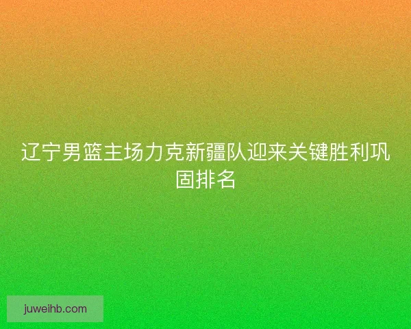 辽宁男篮主场力克新疆队迎来关键胜利巩固排名 辽宁男篮主场力克新疆队迎来关键胜利巩固排名