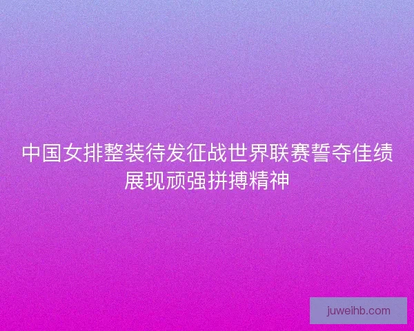 中国女排整装待发征战世界联赛誓夺佳绩展现顽强拼搏精神