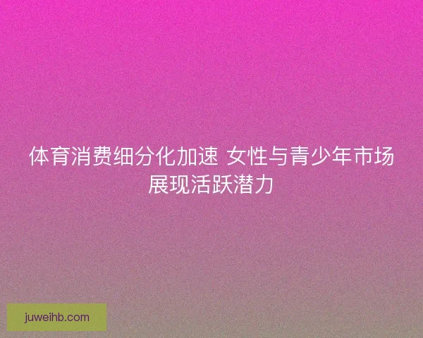 体育消费细分化加速 女性与青少年市场展现活跃潜力 体育消费细分化加速 女性与青少年市场展现活跃潜力