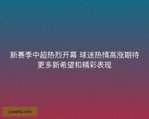 新赛季中超热烈开幕 球迷热情高涨期待更多新希望和精彩表现 新赛季中超热烈开幕 球迷热情高涨期待更多新希望和精彩表现