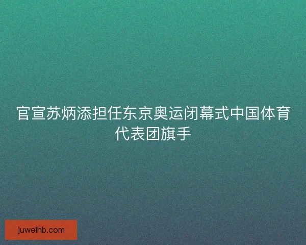 官宣苏炳添担任东京奥运闭幕式中国体育代表团旗手