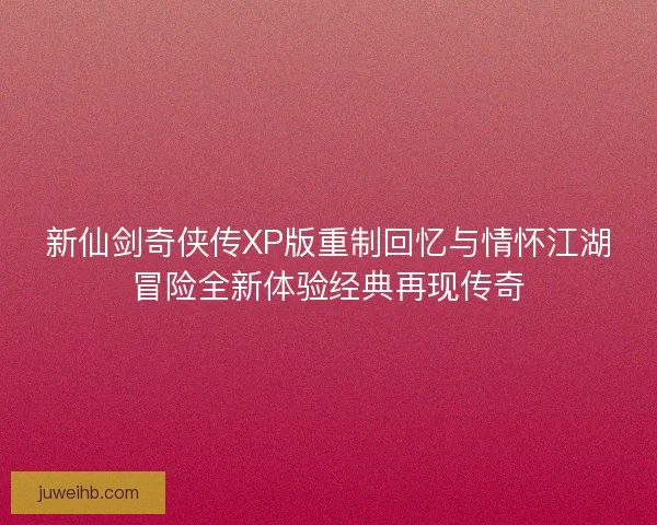新仙剑奇侠传XP版重制回忆与情怀江湖冒险全新体验经典再现传奇