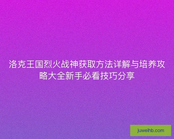 洛克王国烈火战神获取方法详解与培养攻略大全新手必看技巧分享 洛克王国烈火战神获取方法详解与培养攻略大全新手必看技巧分享