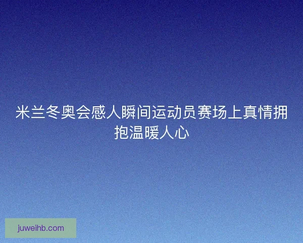 米兰冬奥会感人瞬间运动员赛场上真情拥抱温暖人心