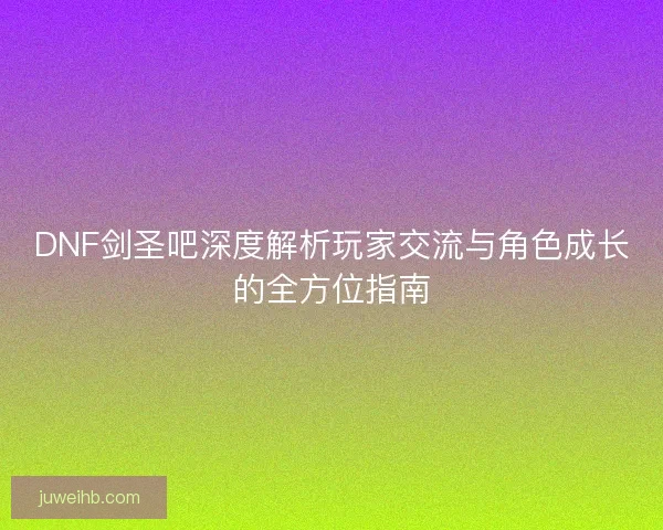 DNF剑圣吧深度解析玩家交流与角色成长的全方位指南