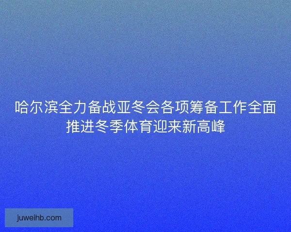 哈尔滨全力备战亚冬会各项筹备工作全面推进冬季体育迎来新高峰