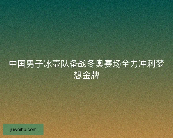 中国男子冰壶队备战冬奥赛场全力冲刺梦想金牌