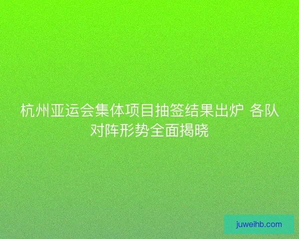 杭州亚运会集体项目抽签结果出炉 各队对阵形势全面揭晓 杭州亚运会集体项目抽签结果出炉 各队对阵形势全面揭晓