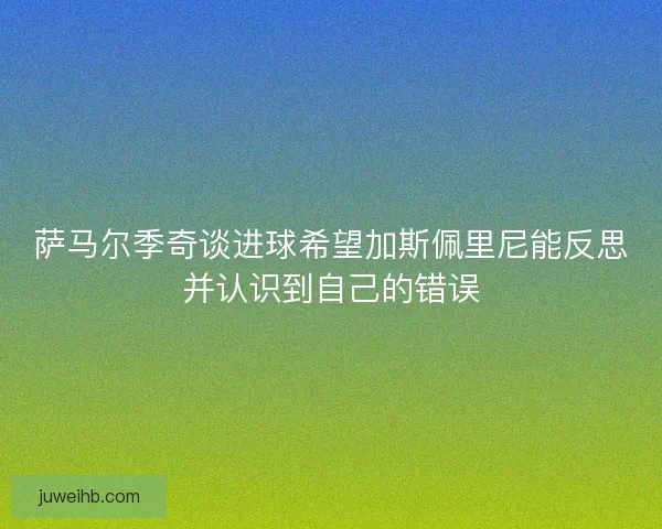 萨马尔季奇谈进球希望加斯佩里尼能反思并认识到自己的错误 萨马尔季奇谈进球希望加斯佩里尼能反思并认识到自己的错误