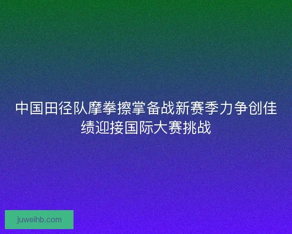 中国田径队摩拳擦掌备战新赛季力争创佳绩迎接国际大赛挑战 中国田径队摩拳擦掌备战新赛季力争创佳绩迎接国际大赛挑战